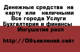 Денежные средства  на  карту  или   наличными - Все города Услуги » Бухгалтерия и финансы   . Ингушетия респ.